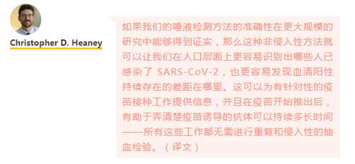 如果我们的唾液检测方法的准确性在更大规模的研究中能够得到证实，那么这种非侵入性方法就可以让我们在人口层面上更容易识别出哪些人已感染了 SARS-CoV-2，也更容易发现血清阳性持续存在的差距在哪里。